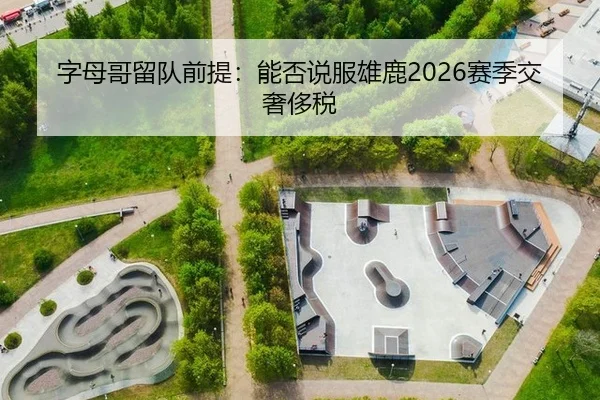 字母哥留队前提：能否说服雄鹿2026赛季交奢侈税